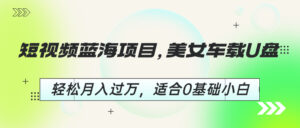 短视频蓝海项目,美女车载U盘,轻松月入过万,适合0基础小白-高华