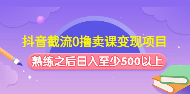 抖音截流0撸卖课变现项目:这个玩法熟练之后日入至少500以上-高华