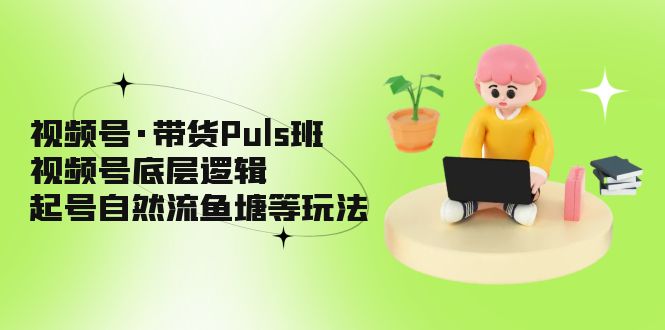 视频号·带货Puls班,视频号底层逻辑,起号自然流鱼塘等玩法-高华