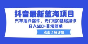 抖音最新蓝海项目,汽车摇头摆件,无门槛0基础操作,日入500+非常简单-高华