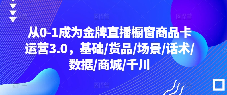 从0-1成为金牌直播橱窗商品卡运营3.0,基础/货品/场景/话术/数据/商城/千川-高华