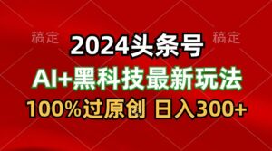 2024最新AI头条+黑科技猛撸收益,100%过原创,三天必起号,每天5分钟,月入1W+-高华