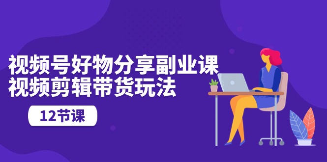 (10316期)视频号好物分享副业课,视频剪辑带货玩法(12节课)-高华