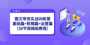 图文带货实战训练营:基础篇+剪辑篇+运营篇(38节保姆级教程)-高华