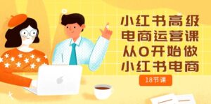 (10317期)小红书高级电商运营课,从0开始做小红书电商(18节课)-高华
