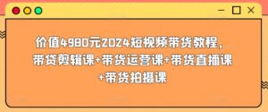 价值4980元2024短视频带货教程,带贷剪辑课+带货运营课+带货直播课+带货拍摄课-高华