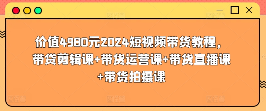 价值4980元2024短视频带货教程,带贷剪辑课+带货运营课+带货直播课+带货拍摄课-高华